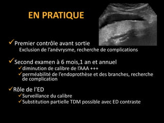 EN PRATIQUE
Premier contrôle avant sortie
Exclusion de l’anévrysme, recherche de complications
Second examen à 6 mois,1 an et annuel
diminution de calibre de l’AAA +++
perméabilité de l’endoprothèse et des branches, recherche
de complication
Rôle de l’ED
Surveillance du calibre
Substitution partielle TDM possible avec ED contraste
 