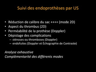 Suivi des endoprothèses par US
• Réduction de calibre du sac ++++ (mode 2D)
• Aspect du thrombus (2D)
• Perméabilité de la prothèse (Doppler)
• Dépistage des complications
– sténoses ou thromboses (Doppler)
– endofuites (Doppler et Échographie de Contraste)
Analyse exhaustive
Complémentarité des différents modes
 