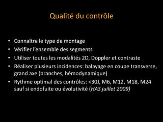 Qualité du contrôle
• Connaître le type de montage
• Vérifier l’ensemble des segments
• Utiliser toutes les modalités 2D, Doppler et contraste
• Réaliser plusieurs incidences: balayage en coupe transverse,
grand axe (branches, hémodynamique)
• Rythme optimal des contrôles: <30J, M6, M12, M18, M24
sauf si endofuite ou évolutivité (HAS juillet 2009)
 
