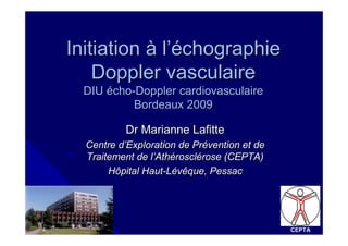 Initiation à l’échographie
    Doppler vasculaire
  DIU écho-Doppler cardiovasculaire
           Bordeaux 2009

          Dr Marianne Lafitte
  Centre d’Exploration de Prévention et de
  Traitement de l’Athérosclérose (CEPTA)
       Hôpital Haut-Lévêque, Pessac




                                             CEPTA
 