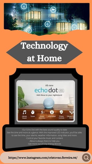 https://www.instagram.com/cristovao.ferreira.98/
Technology
at Home
-Our Echo Dot with the best sound quality to date
See the time and more at a glance: With the improved LED indicator, you'll be able
to see the time, your alarms, weather information, song titles and more.
-Control your favorite music and content
-Alexa is always there to help you
-Get more out of it by linking devices
 