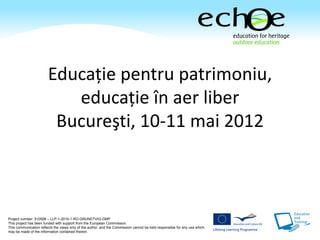 Educaţie pentru patrimoniu,
                           educaţie în aer liber
                         Bucureşti, 10-11 mai 2012



Project number: 510506 – LLP-1-2010-1-RO-GRUNDTVIG-GMP
This project has been funded with support from the European Commission.
This communication reflects the views only of the author, and the Commission cannot be held responsible for any use which
may be made of the information contained therein.
 