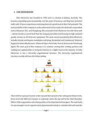 Page 2
1. CASE BACKGROUND
Echo Electronic was founded in 1994 and it is located at Sydney, Australia. The
business expanding quite dramatically over the years of business, and they have technical
staffs with 25 years experiences restoring electronic goods back to their full potential. The
main portfolio of the company is as the authorized service centre for electronic corporations
such as Hissense, TCL, and Changhong. The connection Echo Electronic has with these well
– known brand is a proof itself that the company provided and focusing on high standard
quality services to all electronic equipment. The main service provided by Echo Electronic
includes Service and Repairs, Installation and Setup, Residential and Commercial, Technical
Support & Advice,Maintenance, Electronic Spare Parts Sale, Parts & Accessories Purchasing
Agent. The main goal of this company is to continue serving their existing partners and
seeking new opportunities to bring the business to a higher level in the industry. In Echo
Electronic, it has a hierarchy organizational structure. The hierarchy organizational
structure usually will have the below setting;
There will be a group of power at the top and then spread to the subsequent below levels.
Every level will different of power or authority; where the top will be the Chief Executive
Officer ofthe organization andsubsequently arethe departmental managers. The main tasks
for any managers are to organize every departmental activity or activities that will meet the
 