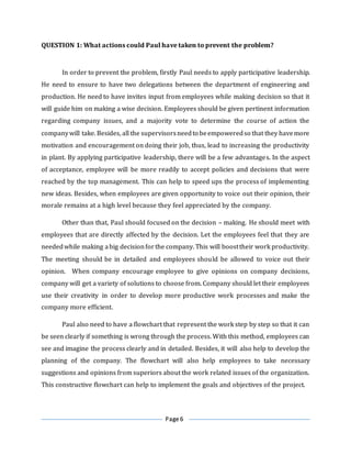 Page 6
QUESTION 1: What actions could Paul have taken to prevent the problem?
In order to prevent the problem, firstly Paul needs to apply participative leadership.
He need to ensure to have two delegations between the department of engineering and
production. He need to have invites input from employees while making decision so that it
will guide him on making a wise decision. Employees should be given pertinent information
regarding company issues, and a majority vote to determine the course of action the
companywill take. Besides, all the supervisorsneedto beempoweredso that they havemore
motivation and encouragement on doing their job, thus, lead to increasing the productivity
in plant. By applying participative leadership, there will be a few advantages. In the aspect
of acceptance, employee will be more readily to accept policies and decisions that were
reached by the top management. This can help to speed ups the process of implementing
new ideas. Besides, when employees are given opportunity to voice out their opinion, their
morale remains at a high level because they feel appreciated by the company.
Other than that, Paul should focused on the decision – making. He should meet with
employees that are directly affected by the decision. Let the employees feel that they are
neededwhile making abig decisionforthe company. This will boosttheir work productivity.
The meeting should be in detailed and employees should be allowed to voice out their
opinion. When company encourage employee to give opinions on company decisions,
company will get a variety of solutions to choose from. Company should let their employees
use their creativity in order to develop more productive work processes and make the
company more efficient.
Paul also need to have a flowchart that represent the work step by step so that it can
be seen clearly if something is wrong through the process. With this method, employees can
see and imagine the process clearly and in detailed. Besides, it will also help to develop the
planning of the company. The flowchart will also help employees to take necessary
suggestions and opinions from superiors about the work related issues of the organization.
This constructive flowchart can help to implement the goals and objectives of the project.
 