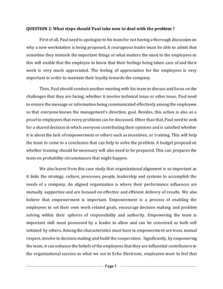 Page 7
QUESTION 2: What steps should Paul take now to deal with the problem ?
First of all, Paul need to apologize to his team for not having a thorough discussion on
why a new workstation is being proposed. A courageous leader must be able to admit that
sometime they mistook the important things or what matters the most to the employees so
this will enable that the employee to know that their feelings being taken care of and their
work is very much appreciated. The feeling of appreciation for the employees is very
important in order to maintain their loyalty towards the company.
Then, Paul should conduct another meeting with his team to discuss and focus on the
challenges that they are facing; whether it involve technical issue or other issue. Paul need
to ensure the message or information being communicated effectively among the employees
so that everyone knows the management’s direction, goal. Besides, this action is also as a
proof to employees that every problems can be discussed. Other than that, Paul need to seek
for a shared decision in which everyone contributing their opinions and is satisfied whether
it is about the lack of empowerment or others such as incentives, or training. This will help
the team to come to a conclusion that can help to solve the problem. A budget proposal on
whether training should be necessary will also need to be prepared. This can prepares the
team on probability circumstances that might happen.
We also learnt from this case study that organizational alignment is so important as
it links the strategy, culture, processes, people, leadership and systems to accomplish the
needs of a company. An aligned organization is where their performance influences are
mutually supportive and are focused on effective and efficient delivery of results. We also
believe that empowerment is important. Empowerment is a process of enabling the
employees to set their own work related goals, encourage decision making and problem
solving within their spheres of responsibility and authority. Empowering the team is
important skill must possessed by a leader to allow and can be conceived as both self
initiated by others. Among the characteristics must have in empowerment are trust, mutual
respect, involve in decision making and build the cooperation. Significantly, by empowering
the team, it can enhance the beliefs of the employees that they are influential contributors to
the organizational success as what we see in Echo Electronic, employees want to feel that
 