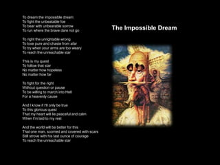 To dream the impossible dream
To fight the unbeatable foe
To bear with unbearable sorrow
                                 ...