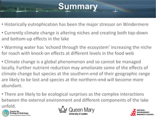 • Historically eutrophication has been the major stressor on Windermere
• Currently climate change is altering niches and creating both top-down
and bottom-up effects in the lake
• Warming water has ‘echoed through the ecosystem’ increasing the niche
for roach with knock-on effects at different levels in the food web
• Climate change is a global phenomenon and so cannot be managed
locally. Further nutrient reduction may ameliorate some of the effects of
climate change but species at the southern-end of their geographic range
are likely to be lost and species at the northern-end will become more
abundant.
• There are likely to be ecological surprises as the complex interactions
between the external environment and different components of the lake
unfold.
Summary
 