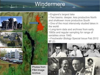 Windermere
Photos from
FBA Image
Archive
• England’s largest lake
• Two basins: deeper, less productive North
and shallower more productive South
• One of the most intensively studied lakes in
the world
• Long-term data and archives from early
1900s and regular sampling for range of
variables since 1945
• Freshwater Biology Special Issue Feb 2012
57 (2)
 