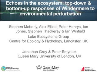 Stephen Maberly, Alex Elliott, Peter Henrys, Ian
Jones, Stephen Thackeray & Ian Winfield
Lake Ecosystems Group
Centre for Ecology & Hydrology, Lancaster, UK
Echoes in the ecosystem: top-down &
bottom-up responses of Windermere to
environmental perturbation
Jonathan Grey & Peter Smyntek
Queen Mary University of London, UK
 