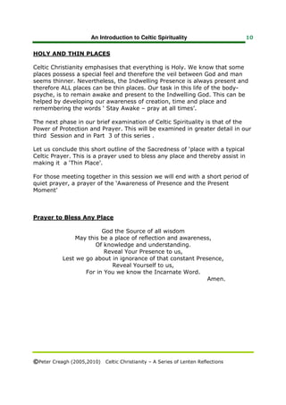 An Introduction to Celtic Spirituality                    10


HOLY AND THIN PLACES

Celtic Christianity emphasises that everything is Holy. We know that some
places possess a special feel and therefore the veil between God and man
seems thinner. Nevertheless, the Indwelling Presence is always present and
therefore ALL places can be thin places. Our task in this life of the body-
psyche, is to remain awake and present to the Indwelling God. This can be
helped by developing our awareness of creation, time and place and
remembering the words ‘ Stay Awake – pray at all times’.

The next phase in our brief examination of Celtic Spirituality is that of the
Power of Protection and Prayer. This will be examined in greater detail in our
third Session and in Part 3 of this series .

Let us conclude this short outline of the Sacredness of ‘place with a typical
Celtic Prayer. This is a prayer used to bless any place and thereby assist in
making it a ‘Thin Place’.

For those meeting together in this session we will end with a short period of
quiet prayer, a prayer of the ‘Awareness of Presence and the Present
Moment’



Prayer to Bless Any Place

                          God the Source of all wisdom
                May this be a place of reflection and awareness,
                       Of knowledge and understanding.
                           Reveal Your Presence to us,
            Lest we go about in ignorance of that constant Presence,
                             Reveal Yourself to us,
                    For in You we know the Incarnate Word.
                                                               Amen.




©Peter Creagh (2005,2010) Celtic Christianity – A Series of Lenten Reflections
 