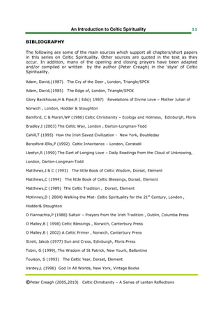 An Introduction to Celtic Spirituality                              11


BIBLIOGRAPHY

The following are some of the main sources which support all chapters/short papers
in this series on Celtic Spirituality. Other sources are quoted in the text as they
occur. In addition, many of the opening and closing prayers have been adapted
and/or compiled or written by the author (Peter Creagh) in the ‘style’ of Celtic
Spirituality.

Adam, David,(1987)    The Cry of the Deer , London, Triangle/SPCK

Adam, David,(1985)    The Edge of, London, Triangle/SPCK

Glory Backhouse,H & Pipe,R ( Eds)( 1987)    Revelations of Divine Love – Mother Julian of

Norwich , London, Hodder & Stoughton

Bamford, C & Marsh,WP (1986) Celtic Christianity – Ecology and Holiness, Edinburgh, Floris

Bradley,I (2003) The Celtic Way, London , Darton-Longman-Todd

Cahill,T (1995) How the Irish Saved Civilization - New York, Doubleday

Beresford-Ellis,P (1992) Celtic Inheritance – London, Constabl

Lleelyn,R (1990) The Dart of Longing Love – Daily Readings from the Cloud of Unknowing,

London, Darton-Longman-Todd

Matthews,J & C (1993)    The little Book of Celtic Wisdom, Dorset, Element

Matthews,C (1994)    The little Book of Celtic Blessings, Dorset, Element

Matthews,C (1989) THe Celtic Tradition , Dorset, Element

McKinney,D ( 2004) Walking the Mist- Celtic Spirituality for the 21st Century, London ,

Hodder& Stoughton

O Fiannachta,P (1988) Saltair – Prayers from the Irish Tradition , Dublin, Columba Press

O Malley,B ( 1998) Celtic Blessings , Norwich, Canterbury Press

O Malley,B ( 2002) A Celtic Primer , Norwich, Canterbury Press

Streit, Jakob (1977) Sun and Cross, Edinburgh, Floris Press

Tobin, G (1999), The Wisdom of St Patrick, New Yourk, Ballantine

Toulson, S (1993)   The Celtic Year, Dorset, Element

Vardey,L (1996) God In All Worlds, New York, Vintage Books


©Peter Creagh (2005,2010) Celtic Christianity – A Series of Lenten Reflections
 