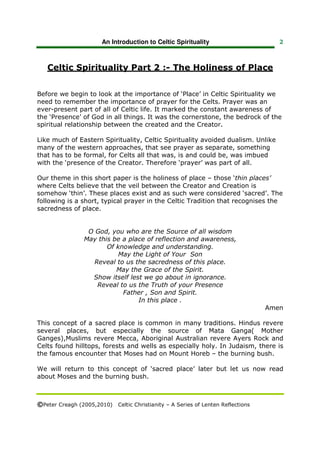 An Introduction to Celtic Spirituality                       2



   Celtic Spirituality Part 2 :- The Holiness of Place


Before we begin to look at the importance of ‘Place’ in Celtic Spirituality we
need to remember the importance of prayer for the Celts. Prayer was an
ever-present part of all of Celtic life. It marked the constant awareness of
the ‘Presence’ of God in all things. It was the cornerstone, the bedrock of the
spiritual relationship between the created and the Creator.

Like much of Eastern Spirituality, Celtic Spirituality avoided dualism. Unlike
many of the western approaches, that see prayer as separate, something
that has to be formal, for Celts all that was, is and could be, was imbued
with the ‘presence of the Creator. Therefore ‘prayer’ was part of all.

Our theme in this short paper is the holiness of place – those ‘thin places’
where Celts believe that the veil between the Creator and Creation is
somehow ‘thin’. These places exist and as such were considered ‘sacred’. The
following is a short, typical prayer in the Celtic Tradition that recognises the
sacredness of place.


                  O God, you who are the Source of all wisdom
                 May this be a place of reflection and awareness,
                        Of knowledge and understanding.
                            May the Light of Your Son
                    Reveal to us the sacredness of this place.
                           May the Grace of the Spirit.
                   Show itself lest we go about in ignorance.
                     Reveal to us the Truth of your Presence
                             Father , Son and Spirit.
                                  In this place .
                                                                                 Amen

This concept of a sacred place is common in many traditions. Hindus revere
several places, but especially the source of Mata Ganga( Mother
Ganges),Muslims revere Mecca, Aboriginal Australian revere Ayers Rock and
Celts found hilltops, forests and wells as especially holy. In Judaism, there is
the famous encounter that Moses had on Mount Horeb – the burning bush.

We will return to this concept of ‘sacred place’ later but let us now read
about Moses and the burning bush.



©Peter Creagh (2005,2010) Celtic Christianity – A Series of Lenten Reflections
 