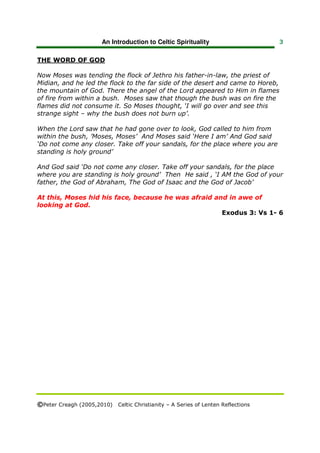 An Introduction to Celtic Spirituality                    3


THE WORD OF GOD

Now Moses was tending the flock of Jethro his father-in-law, the priest of
Midian, and he led the flock to the far side of the desert and came to Horeb,
the mountain of God. There the angel of the Lord appeared to Him in flames
of fire from within a bush. Moses saw that though the bush was on fire the
flames did not consume it. So Moses thought, ‘I will go over and see this
strange sight – why the bush does not burn up’.

When the Lord saw that he had gone over to look, God called to him from
within the bush, ’Moses, Moses’ And Moses said ‘Here I am’ And God said
‘Do not come any closer. Take off your sandals, for the place where you are
standing is holy ground’

And God said ‘Do not come any closer. Take off your sandals, for the place
where you are standing is holy ground’ Then He said , ‘I AM the God of your
father, the God of Abraham, The God of Isaac and the God of Jacob’

At this, Moses hid his face, because he was afraid and in awe of
looking at God.
                                                     Exodus 3: Vs 1- 6




©Peter Creagh (2005,2010) Celtic Christianity – A Series of Lenten Reflections
 