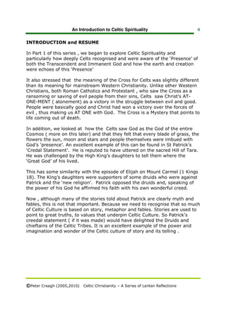An Introduction to Celtic Spirituality                    4


INTRODUCTION and RESUME

In Part 1 of this series , we began to explore Celtic Spirituality and
particularly how deeply Celts recognised and were aware of the ‘Presence’ of
both the Transcendent and Immanent God and how the earth and creation
were echoes of this ‘Presence’

It also stressed that the meaning of the Cross for Celts was slightly different
than its meaning for mainstream Western Christianity. Unlike other Western
Christians, both Roman Catholics and Protestant , who saw the Cross as a
ransoming or saving of evil people from their sins, Celts saw Christ’s AT-
ONE-MENT ( atonement) as a victory in the struggle between evil and good.
People were basically good and Christ had won a victory over the forces of
evil , thus making us AT ONE with God. The Cross is a Mystery that points to
life coming out of death.

In addition, we looked at how the Celts saw God as the God of the entire
Cosmos ( more on this later) and that they felt that every blade of grass, the
flowers the sun, moon and stars and people themselves were imbued with
God’s ‘presence’. An excellent example of this can be found in St Patrick’s
‘Credal Statement’. He is reputed to have uttered on the sacred Hill of Tara.
He was challenged by the High King’s daughters to tell them where the
‘Great God’ of his lived.

This has some similarity with the episode of Elijah on Mount Carmel (1 Kings
18). The King’s daughters were supporters of some druids who were against
Patrick and the ‘new religion’. Patrick opposed the druids and, speaking of
the power of his God he affirmed his faith with his own wonderful creed.

Now , although many of the stories told about Patrick are clearly myth and
fables, this is not that important. Because we need to recognise that so much
of Celtic Culture is based on story, metaphor and fables. Stories are used to
point to great truths, to values that underpin Celtic Culture. So Patrick’s
creedal statement ( if it was made) would have delighted the Druids and
chieftains of the Celtic Tribes. It is an excellent example of the power and
imagination and wonder of the Celtic culture of story and its telling .




©Peter Creagh (2005,2010) Celtic Christianity – A Series of Lenten Reflections
 