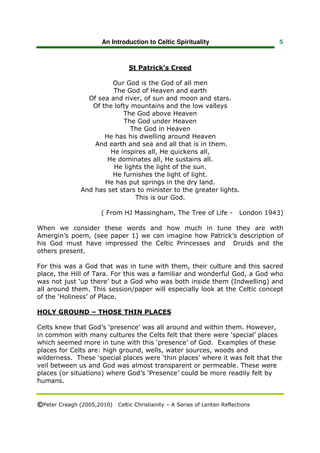 An Introduction to Celtic Spirituality                       5



                                 St Patrick’s Creed

                        Our God is the God of all men
                         The God of Heaven and earth
                 Of sea and river, of sun and moon and stars.
                  Of the lofty mountains and the low valleys
                            The God above Heaven
                            The God under Heaven
                               The God in Heaven
                      He has his dwelling around Heaven
                   And earth and sea and all that is in them.
                        He inspires all, He quickens all,
                       He dominates all, He sustains all.
                         He lights the light of the sun.
                        He furnishes the light of light.
                      He has put springs in the dry land.
               And has set stars to minister to the greater lights.
                                This is our God.

                       ( From HJ Massingham, The Tree of Life -           London 1943)

When we consider these words and how much in tune they are with
Amergin’s poem, (see paper 1) we can imagine how Patrick’s description of
his God must have impressed the Celtic Princesses and Druids and the
others present.

For this was a God that was in tune with them, their culture and this sacred
place, the Hill of Tara. For this was a familiar and wonderful God, a God who
was not just ‘up there’ but a God who was both inside them (Indwelling) and
all around them. This session/paper will especially look at the Celtic concept
of the ‘Holiness’ of Place.

HOLY GROUND – THOSE THIN PLACES

Celts knew that God’s ‘presence’ was all around and within them. However,
in common with many cultures the Celts felt that there were ‘special’ places
which seemed more in tune with this ‘presence’ of God. Examples of these
places for Celts are: high ground, wells, water sources, woods and
wilderness. These ‘special places were ‘thin places’ where it was felt that the
veil between us and God was almost transparent or permeable. These were
places (or situations) where God’s ‘Presence’ could be more readily felt by
humans.


©Peter Creagh (2005,2010) Celtic Christianity – A Series of Lenten Reflections
 