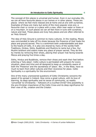 An Introduction to Celtic Spirituality                       6


The concept of thin places is universal and human. Even in our everyday life,
we can all have favourite places in our homes or in other places. These are
places where we feel more relaxed and at home and at one with ourselves.
Examples of these are many but some of the more popular ones are; a
favourite chair or corner or a place with a view, often near water or trees or
on a mountain. In such places we can all feel more in tune with ourselves,
nature and God. These places are truly holy places and are often referred to
as ‘Holy Ground’

The idea of Holy Ground is common to many cultures. In the reading, Moses
was commanded to take off his shoes because the Presence of God made the
place and ground sacred. This is a sentiment both understandable and dear
to the hearts of Celts. It is also one shared by many of the worlds Faith
Traditions, Hindus, Sikhs, Buddhists and Muslims to name but a few. Our
Muslim brothers and sisters make any place of prayer sacred. They do this
by merely by removing their shoes, placing their prayer mat facing towards
Mecca and praying five times a day.

Sikhs, Hindus and Buddhists, remove their shoes and wash their feet before
entering a ‘holy place’. Celtic culture is permeated with prayers for every
situation, place and time and all designed to keep us constantly aware of
both the ‘Presence’ and the sacredness of ‘place’. We , in the West, have so
much to learn from other cultures and their reverence for place. Celtic
Spirituality is a spirituality for the environment.

One of the many unanswered questions of Celtic Christianity concerns the
speed of its spread in Ireland. How come a great culture, with its love of
learning, its deep spirituality and its sense of community, so readily
‘converted’ to Christianity – followers of a crucified Christ? One possibility is
the pre-Christian importance of the Celtic Cross and its deep significance for
their view of life, creation and the Creator.




©Peter Creagh (2005,2010) Celtic Christianity – A Series of Lenten Reflections
 