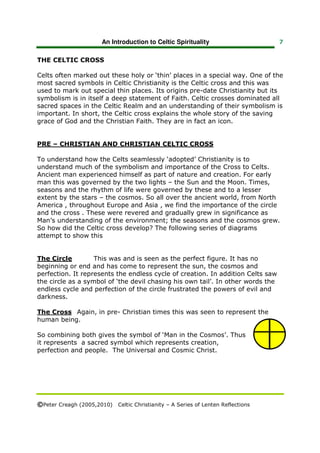 An Introduction to Celtic Spirituality                    7


THE CELTIC CROSS

Celts often marked out these holy or ‘thin’ places in a special way. One of the
most sacred symbols in Celtic Christianity is the Celtic cross and this was
used to mark out special thin places. Its origins pre-date Christianity but its
symbolism is in itself a deep statement of Faith. Celtic crosses dominated all
sacred spaces in the Celtic Realm and an understanding of their symbolism is
important. In short, the Celtic cross explains the whole story of the saving
grace of God and the Christian Faith. They are in fact an icon.


PRE – CHRISTIAN AND CHRISTIAN CELTIC CROSS

To understand how the Celts seamlessly ‘adopted’ Christianity is to
understand much of the symbolism and importance of the Cross to Celts.
Ancient man experienced himself as part of nature and creation. For early
man this was governed by the two lights – the Sun and the Moon. Times,
seasons and the rhythm of life were governed by these and to a lesser
extent by the stars – the cosmos. So all over the ancient world, from North
America , throughout Europe and Asia , we find the importance of the circle
and the cross . These were revered and gradually grew in significance as
Man’s understanding of the environment; the seasons and the cosmos grew.
So how did the Celtic cross develop? The following series of diagrams
attempt to show this


The Circle         This was and is seen as the perfect figure. It has no
beginning or end and has come to represent the sun, the cosmos and
perfection. It represents the endless cycle of creation. In addition Celts saw
the circle as a symbol of ‘the devil chasing his own tail’. In other words the
endless cycle and perfection of the circle frustrated the powers of evil and
darkness.

The Cross Again, in pre- Christian times this was seen to represent the
human being.

So combining both gives the symbol of ‘Man in the Cosmos’. Thus
it represents a sacred symbol which represents creation,
perfection and people. The Universal and Cosmic Christ.




©Peter Creagh (2005,2010) Celtic Christianity – A Series of Lenten Reflections
 