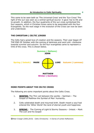 An Introduction to Celtic Spirituality                    8


This came to be seen both as ‘The Universal Cross’ and the ‘Sun Cross’ The
light of the sun was seen as a central spiritual source- it gave rise to life and
to growth. In addition, the four quadrants of the sun cross symbolised the
four seasons, which in Christian times came to be associated with the four
Evangelists. So the next stage in the evolution of the Cross can now be seen
and understood.


THE CHRISTIAN ( CELTIC )CROSS

The Celts had a great love of creation and the seasons. Their year began AT
THE END OF October with the coming of darkness and went anti –clockwise
towards summer and autumn. So the four evangelists came to represent a
limb of the cross. This is shown below.

                                Summer ( Beltane)
                                     JOHN



   Spring ( Imbolc)        MARK                        LUKE      Autumn ( Lammas)




                                      MATTHEW
                                  Winter ( Samhain)




MORE POINTS ABOUT THE CELTIC CROSS

The following are some important points about the Celtic Cross.

   1.     WINTER: The Thin veil between the worlds – Samhain – The
          Gospel of Matthew the Symbol of Man’ Humanity.

   2.     Celts celebrated death and mourned birth. Death meant a soul had
          entered the ‘Other World’ the land of eternal youth and happiness

   3.     SPRING : The Coming of Light & Stormy Seasons – Imbolc – Mark
          The Lion and his Gospel


©Peter Creagh (2005,2010) Celtic Christianity – A Series of Lenten Reflections
 
