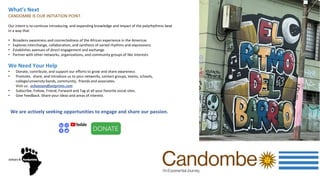 What’s Next
CANDOMBE IS OUR INITIATION POINT.
Our intent is to continue introducing and expanding knowledge and impact of the polyrhythmic beat
in a way that
• Broadens awareness and connectedness of the African experience in the Americas
• Explores interchange, collaboration, and synthesis of varied rhythms and expressions
• Establishes avenues of direct engagement and exchange
• Partner with other networks, organizations, and community groups of like interests
We Need Your Help
• Donate, contribute, and support our efforts to grow and share awareness
• Promote, share, and introduce us to your networks, contact groups, teams, schools,
college/university bands, community, friends and associates.
Visit us: echoesandfootprints.com
• Subscribe, Follow, Friend, Forward and Tag at all your favorite social sites.
• Give Feedback. Share your ideas and areas of interest.
We are actively seeking opportunities to engage and share our passion.
 