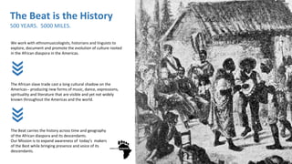 We work with ethnomusicologists, historians and linguists to
explore, document and promote the evolution of culture rooted
in the African diaspora in the Americas.
The African slave trade cast a long cultural shadow on the
Americas-- producing new forms of music, dance, expressions,
spirituality and literature that are visible and yet not widely
known throughout the Americas and the world.
The Beat carries the history across time and geography
of the African diaspora and its descendants.
Our Mission is to expand awareness of today’s makers
of the Best while bringing presence and voice of its
descendants.
The Beat is the History
500 YEARS. 5000 MILES.
 