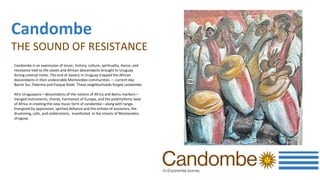 Candombe
THE SOUND OF RESISTANCE
Candombe is an expression of music, history, culture, spirituality, dance, and
resistance tied to the slaves and African descendants brought to Uruguay
during colonial times. The end of slavery in Uruguay trapped the African
descendants in then undesirable Montevideo communities — current day
Barrio Sur, Palermo and Parque Rodó. These neighborhoods forged candombe.
Afro Uruguayans—descendants of the nations of Africa and Bantu markers—
merged instruments, chords, harmonies of Europe, and the polyrhythmic beat
of Africa in creating the new music form of candombe—along with tango.
Energized by oppression, spirited defiance and the echoes of ancestors, the
drumming, calls, and celebrations, manifested in the streets of Montevideo,
Uruguay.
 
