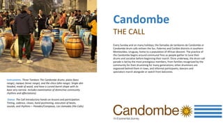Instruments. Three Tambors The Candombe drums. piano (bass
range), repique (tenor range), and the chico (alto range). Single skin
headed, made of wood, and have a curved barrel shape with its
base very narrow. Includes examination of distinctive community
rhythms and affectations)
Dance. The Call Introductory hands-on lessons and participation.
Timing, cadence, claves, hand positioning, execution of beats,
sounds, and rhythms— Parades/Compasas, Las Llamadas (the Calls).
Every Sunday and on many holidays, the llamadas de tambores de Candombe or
Candombe drum calls enliven the Sur, Palermo and Cordón districts in southern
Montevideo, Uruguay, home to a population of African descent. The practice of
the Candombe begins around communal fires as people gather to tune their
drums and socialize before beginning their march. Once underway, the drum-call
parade is led by the most prestigious members, from families recognized by the
community for their drumming for many generations; other drummers are
organized behind them in rows, and informal participants, dancers and
spectators march alongside or watch from balconies.
Candombe
THE CALL
 