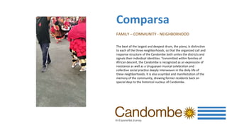 FAMILY – COMMUNITY - NEIGHBORHOOD
The beat of the largest and deepest drum, the piano, is distinctive
to each of the three neighborhoods, so that the organized call and
response structure of the Candombe both unites the districts and
signals their individual identities. Transmitted within families of
African descent, the Candombe is recognized as an expression of
resistance as well as a Uruguayan musical celebration and
collective social practice deeply interwoven in the daily life of
these neighborhoods. It is also a symbol and manifestation of the
memory of the community, drawing former residents back on
special days to the historical nucleus of Candombe.
Comparsa
 