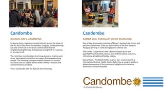 Candombe
BUENOS AIRES, ARGENTINA
In Buenos Aires, Argentina, located directly across the banks of
the Rio de la Plata from Montevideo, Uruguay, Sunday evenings
is a time of the call of the drum. Several small diverse
neighborhood gatherings (Comparsas) spring forth in response
to an urgent call.
The relentless reverberation drumming, dancers, revelers, and
street participants morph into an organic festive avalanching
parade. The creeping contagion engulfs passers-by, tourists,
and locals into its cobble-stoned street revelry– seduced and
overwhelmed by the beat.
This is Candombe with the Buenos Aires flavoring.
Candombe
KAMBA CUA, PARAGUAY (NEAR ASUNCION)
One of two descendant subtribes of Kenya’s Kamba tribe thrives and
performs Candombe. They are descendants of the first slaves in
Paraguay arriving in 1556 during Spain’s colonial rule.
The Kamba Cua performs with a Kamba shaped drum with
polyrhythmic drumbeats, dances, and brilliant yellow costumes,
referencing a traditional Kamba styling.
Special Note: The Ballet Kamba Cua has won several awards at
international festival. Ballet Kamba Ballet Cua is using its platform
advance awareness of the community’s plight and to advance
economic and social equality
 