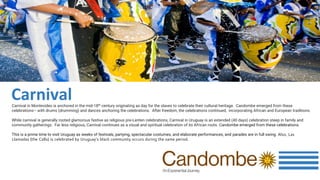 Carnival in Montevideo is anchored in the mid-18th century originating as day for the slaves to celebrate their cultural heritage. Candombe emerged from these
celebrations– with drums (drumming) and dances anchoring the celebrations. After freedom, the celebrations continued, incorporating African and European traditions.
While carnival is generally rooted glamorous festive as religious pre-Lenten celebrations, Carnival in Uruguay is an extended (40 days) celebration steep in family and
community gatherings. Far less religious, Carnival continues as a visual and spiritual celebration of its African roots. Candombe emerged from these celebrations.
This is a prime time to visit Uruguay as weeks of festivals, partying, spectacular costumes, and elaborate performances, and parades are in full swing. Also, Las
Llamadas (the Calls) is celebrated by Uruguay’s black community occurs during the same period.
Carnival
 