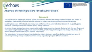 This project has received funding from the
European Union’s Horizon 2020 research and
innovation programme under grant agreement
No 727470
Background
This report aims to identify the enabling factors for collective action in the energy transition domain and assess to
what extent these enabling factors have the potential to influence energy consumer/prosumer behaviours.
Enabling factors are defined as those energy relevant framework conditions that can be actively shaped by policy
makers in a society that has set itself the goal of energy transition.
A number of case studies have been conducted in six European countries (Austria, Bulgaria, Italy, Norway, Spain and
Turkey) covering three technology areas: electric mobility, smart energy technologies and energy in buildings. The
results of these case studies are put together in this report.
The case studies considered have shown that policy makers face very specific and different challenges when it
comes to promoting energy transition activities among population groups in different countries.
Analysis of enabling factors for consumer action.
 