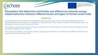 This project has received funding from the
European Union’s Horizon 2020 research and
innovation programme under grant agreement
No 727470
Background
This report presents an analysis of the parameters regarding the energy choices and energy related behaviour for
different levels of decision-making, concerning the energy transition to low-carbon economy in the European Union and
associate countries such as Norway and Turkey.
The analysis is based on three levels of decision-making units: formal social units, collective decision-making units, and
individuals engaging in joint contracts.
This structure also allows a comparative analysis regarding the identification of similarities and differences between the
three levels of decision-making units.
Parameters that determine similarities and differences towards energy
related behaviour between different levels and types of formal social units.
 
