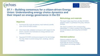This project has received funding
from the European Union’s
Horizon 2020 research and
innovation programme under
grant agreement No 727470
1. Summarize the multi-disciplinary multi-method scientific
work of the ECHOES project
2. Give empirically-validated conclusions with respect to the
drivers, barriers and motivators to energy behavior and
choices in Europe.
3. Separate ECHOES conclusions based on the technology
foci they relate to (smart energy tech, buildings, electric
mobility).
Objectives
General audience: anyone
interested in the energy field,
especially the drivers of energy
consumption and energy related
choices.
Intended audience
This report takes input from all other ECHOES
research tasks to synthesize the policy-relevant
findings.
The report is linked to the corresponding
Deliverable 7.3, which contains a list of the policy
recommendations stemming from ECHOES
results.
Methodology and materials
D7.1 – Building consensus for a citizen-driven Energy
Union: Understanding energy choice dynamics and
their impact on energy governance in the EU
 
