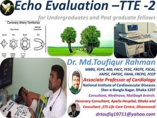 Echo Evaluation –TTE -2
for Undergraduates and Post graduate fellows
Dr. Md.Toufiqur Rahman
MBBS, FCPS, MD, FACC, FESC, FRCPE, FSCAI,
FAPSC, FAPSIC, FAHA, FRCPG, FCCP
Associate Professor of Cardiology
National Institute of Cardiovascular Diseases
Sher-e-Bangla Nagar, Dhaka-1207
Consultant, Medinova, Malibagh branch.
Honorary Consultant, Apollo Hospital, Dhaka and
Consultant ,STS Life Care Centre, Dhanmondi
drtoufiq19711@yahoo.com
 