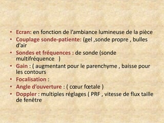 • Ecran: en fonction de l’ambiance lumineuse de la pièce
• Couplage sonde-patiente: (gel ,sonde propre , bulles
d’air
• Sondes et fréquences : de sonde (sonde
multifréquence )
• Gain : ( augmentant pour le parenchyme , baisse pour
les contours
• Focalisation :
• Angle d’ouverture : ( cœur fœtale )
• Doppler : multiples réglages ( PRF , vitesse de flux taille
de fenêtre

 