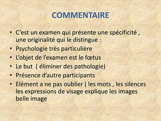 COMMENTAIRE
• C’est un examen qui présente une spécificité ,
une originalité qui le distingue :
• Psychologie très particulière
• L’objet de l’examen est le fœtus
• Le but ( éliminer des pathologie)
• Présence d’autre participants
• Elément a ne pas oublier ( les mots , les silences
les expressions de visage explique les images
belle image

 