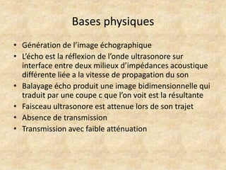Bases physiques
• Génération de l’image échographique
• L’écho est la réflexion de l’onde ultrasonore sur
interface entre deux milieux d’impédances acoustique
différente liée a la vitesse de propagation du son
• Balayage écho produit une image bidimensionnelle qui
traduit par une coupe c que l’on voit est la résultante
• Faisceau ultrasonore est attenue lors de son trajet
• Absence de transmission
• Transmission avec faible atténuation

 