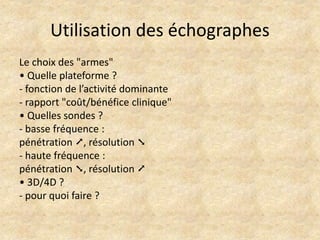 Utilisation des échographes
Le choix des "armes"
• Quelle plateforme ?
- fonction de l’activité dominante
- rapport "coût/bénéfice clinique"
• Quelles sondes ?
- basse fréquence :
pénétration ➚, résolution ➘
- haute fréquence :
pénétration ➘, résolution ➚
• 3D/4D ?
- pour quoi faire ?

 
