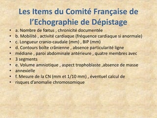 Les Items du Comité Française de
l’Echographie de Dépistage
•
•
•
•
•
•
•
•
•
•

a. Nombre de fœtus , chronicité documentée
b. Mobilité , activité cardiaque (fréquence cardiaque si anormale)
c. Longueur cranio-caudale (mm) , BIP (mm)
d. Contours boîte crânienne , absence particularité ligne
médiane , paroi abdominale antérieure , quatre membres avec
3 segments
e. Volume amniotique , aspect trophoblaste ,absence de masse
annexielle
f. Mesure de la CN (mm et 1/10 mm) , éventuel calcul de
risques d’anomalie chromosomique

 