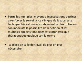 • Parmi les multiples moyens d’investigations destines
a renforcer le surveillance clinique de la grossesse
l’échographie est incontestablement le plus utilise ou
son innocuité la possibilité de répétition et les
multiples apports tant diagnostic pronostic que
thérapeutique quelque soit le terme .

• sa place en salle de travail de plus en plus
nécessaire.

 