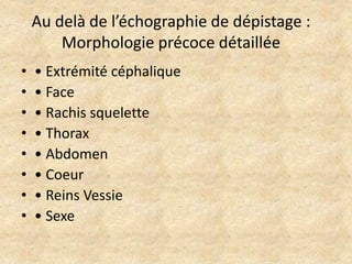 Au delà de l’échographie de dépistage :
Morphologie précoce détaillée
•
•
•
•
•
•
•
•

• Extrémité céphalique
• Face
• Rachis squelette
• Thorax
• Abdomen
• Coeur
• Reins Vessie
• Sexe

 