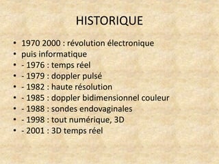HISTORIQUE
•
•
•
•
•
•
•
•
•

1970 2000 : révolution électronique
puis informatique
- 1976 : temps réel
- 1979 : doppler pulsé
- 1982 : haute résolution
- 1985 : doppler bidimensionnel couleur
- 1988 : sondes endovaginales
- 1998 : tout numérique, 3D
- 2001 : 3D temps réel

 