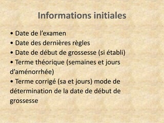 Informations initiales
• Date de l’examen
• Date des dernières règles
• Date de début de grossesse (si établi)
• Terme théorique (semaines et jours
d’aménorrhée)
• Terme corrigé (sa et jours) mode de
détermination de la date de début de
grossesse

 