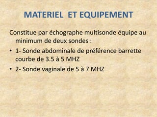 MATERIEL ET EQUIPEMENT
Constitue par échographe multisonde équipe au
minimum de deux sondes :
• 1- Sonde abdominale de préférence barrette
courbe de 3.5 à 5 MHZ
• 2- Sonde vaginale de 5 à 7 MHZ

 