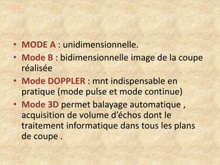 • MODE A : unidimensionnelle.
• Mode B : bidimensionnelle image de la coupe
réalisée
• Mode DOPPLER : mnt indispensable en
pratique (mode pulse et mode continue)
• Mode 3D permet balayage automatique ,
acquisition de volume d’échos dont le
traitement informatique dans tous les plans
de coupe .

 