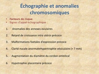 Échographie et anomalies
chromosomiques
• Facteurs de risque
• Signes d’appel échographique :
1.

Anomalies des annexes ovulaires

2.

Retard de croissance intra utérin précoce

3.

Malformations foetales d’expression précoce

4.

Clarté nucale anormaleHypertrophie vésiculaire (> 7 mm)

5.

Augmentation du diamètre du cordon ombilical

6.

Hypotrophie placentaire précoce

 