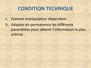 CONDITION TECHNIQUE
I. Examen manipulateur dépendant .
II. Adapter en permanence les différents
paramètres pour obtenir l’information la plus
précise .

 