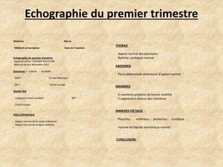 Echographie du premier trimestre
Madame

Née le

Médecin prescripteur

Date de l’examen

Aspect normal des poumons
Rythme cardiaque normal

Echographie du premier trimestre
Appareil utilisé :TOSHIBA APLIO 400
Mise en service décembre 2011

ABDOMEN

Grossesse = unique - multiple
DDR =

Paroi abdominale antérieure d’aspect normal

Terme théorique:

DG =

THORAX

Terme corrigé:

MEMBRES

BIOMETRIE
Longueur cranio-caudale :

BIP :

4 membres présents de bonne motilité
3 segments à chacun des membres

Clarté nucale :

ANNEXES FŒTALES
POLE CEPHALIQUE
Aspect normal de la voûte crânienne
Aspect normal de la ligne médiane
•

Placenta :

antérieur - postérieur - fundique

Volume de liquide amniotique normal

CONCLUSION:

 