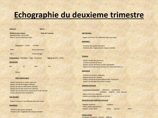 Echographie du deuxieme trimestre
Madame

Née le

Médecin prescripteur
Appareil utilisé :APLIO 400
Mise en service décembre 2011

Date de l’examen

ARC NEURAL :

Aspect normal sur les différents plans de coupe
MEMBRES :

Grossesse = unique - multiple
DDR =

Terme théorique:

DG =

Présence des quatre membres
Présence des 3 segments de chaque membre

Terme corrigé:

Présentation : céphalique - siège - transverse

Dos à : gauche - droite

BIOMETRIE
BIP :

CC :

DAT :

Fémur:
POLE CEPHALIQUE
Aspect normal de la voûte crânienne
Aspect normal de la ligne médiane
Cavum du septum pellucidum présent
Aspect normal des ventricules latéraux
Aspect normal de la fosse postérieure et du cervelet
Continuité de la lèvre supérieure
ARC NEURAL :
Aspect normal sur les différents plans de coupe
MEMBRES :
Présence des quatre membres
Présence des 3 segments de chaque membre

PA :

THORAX
Aspect normal des poumons
Position normale du coeur
Quatre cavités présentes et bien équilibrées
Aspect normal des gros vaisseaux et croisement bien vu
ABDOMEN
Estomac en positon habituelle
Aspect normal de l’intestin
Aspect normal de la paroi abdominale antérieure
Aspect normal des reins et de la vessie
ANNEXES FŒTALES
Localisation placentaire: antérieure - postérieure
fundique
latérale : droit / gauche
Aspect normal du placenta
Liquide amniotique de volume normal
DOPPLER PULSE-DOPPLER COULEUR
Döppler ombilical :
Index cérébro-placentaire:
Döppler utérin droit :

cérébral :
Notch

CONCLUSION :
Conditions d’examen : bonnes - difficiles

gauche :

Notch

 