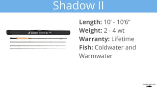 Shadow II
Length: 10’ - 10’6”
Weight: 2 - 4 wt
Warranty: Lifetime
Fish: Coldwater and
Warmwater
 