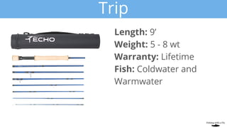 Trip
Length: 9’
Weight: 5 - 8 wt
Warranty: Lifetime
Fish: Coldwater and
Warmwater
 